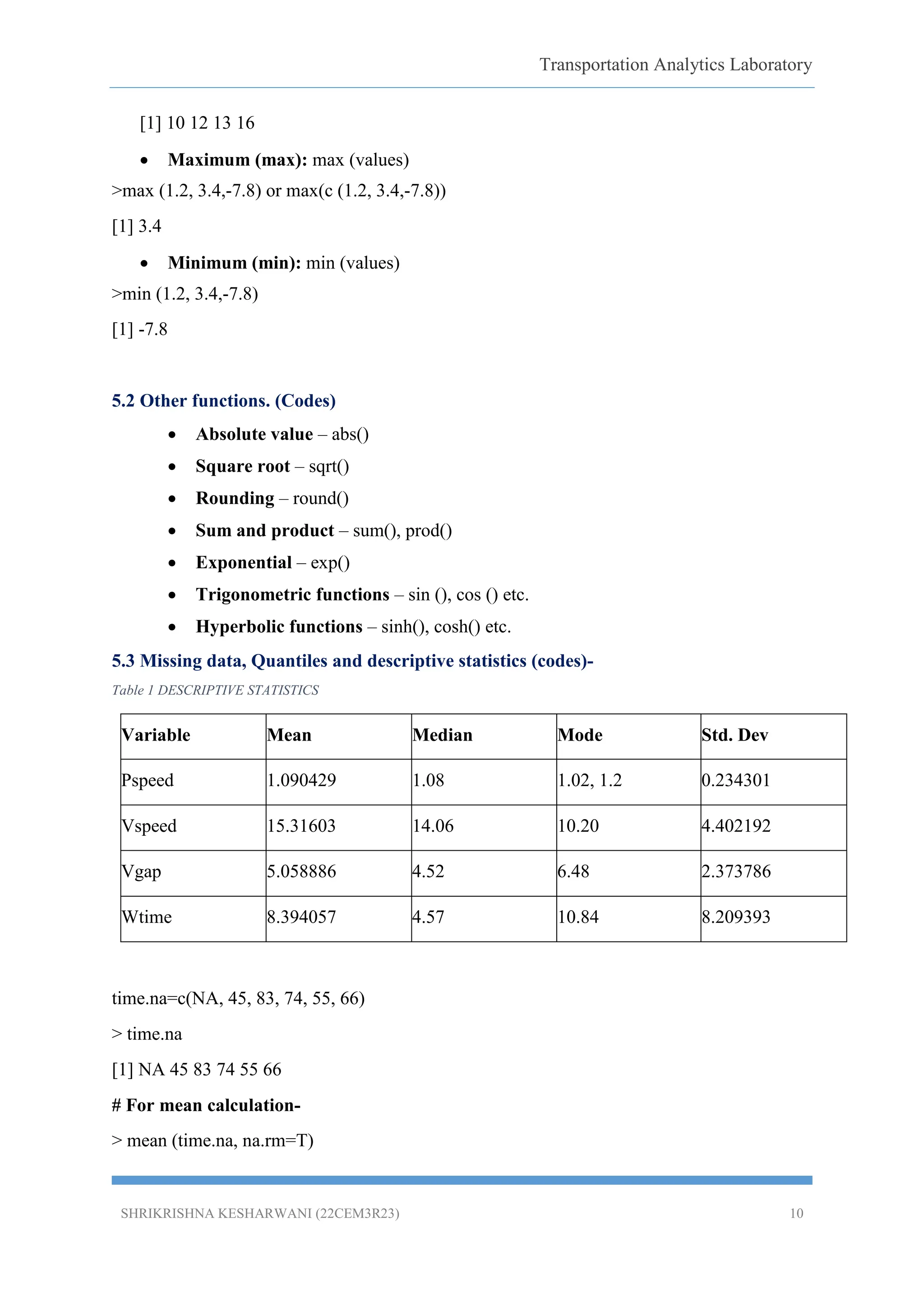 Transportation Analytics Laboratory
SHRIKRISHNA KESHARWANI (22CEM3R23) 10
[1] 10 12 13 16
 Maximum (max): max (values)
>max (1.2, 3.4,-7.8) or max(c (1.2, 3.4,-7.8))
[1] 3.4
 Minimum (min): min (values)
>min (1.2, 3.4,-7.8)
[1] -7.8
5.2 Other functions. (Codes)
 Absolute value – abs()
 Square root – sqrt()
 Rounding – round()
 Sum and product – sum(), prod()
 Exponential – exp()
 Trigonometric functions – sin (), cos () etc.
 Hyperbolic functions – sinh(), cosh() etc.
5.3 Missing data, Quantiles and descriptive statistics (codes)-
Table 1 DESCRIPTIVE STATISTICS
Variable Mean Median Mode Std. Dev
Pspeed 1.090429 1.08 1.02, 1.2 0.234301
Vspeed 15.31603 14.06 10.20 4.402192
Vgap 5.058886 4.52 6.48 2.373786
Wtime 8.394057 4.57 10.84 8.209393
time.na=c(NA, 45, 83, 74, 55, 66)
> time.na
[1] NA 45 83 74 55 66
# For mean calculation-
> mean (time.na, na.rm=T)
 
