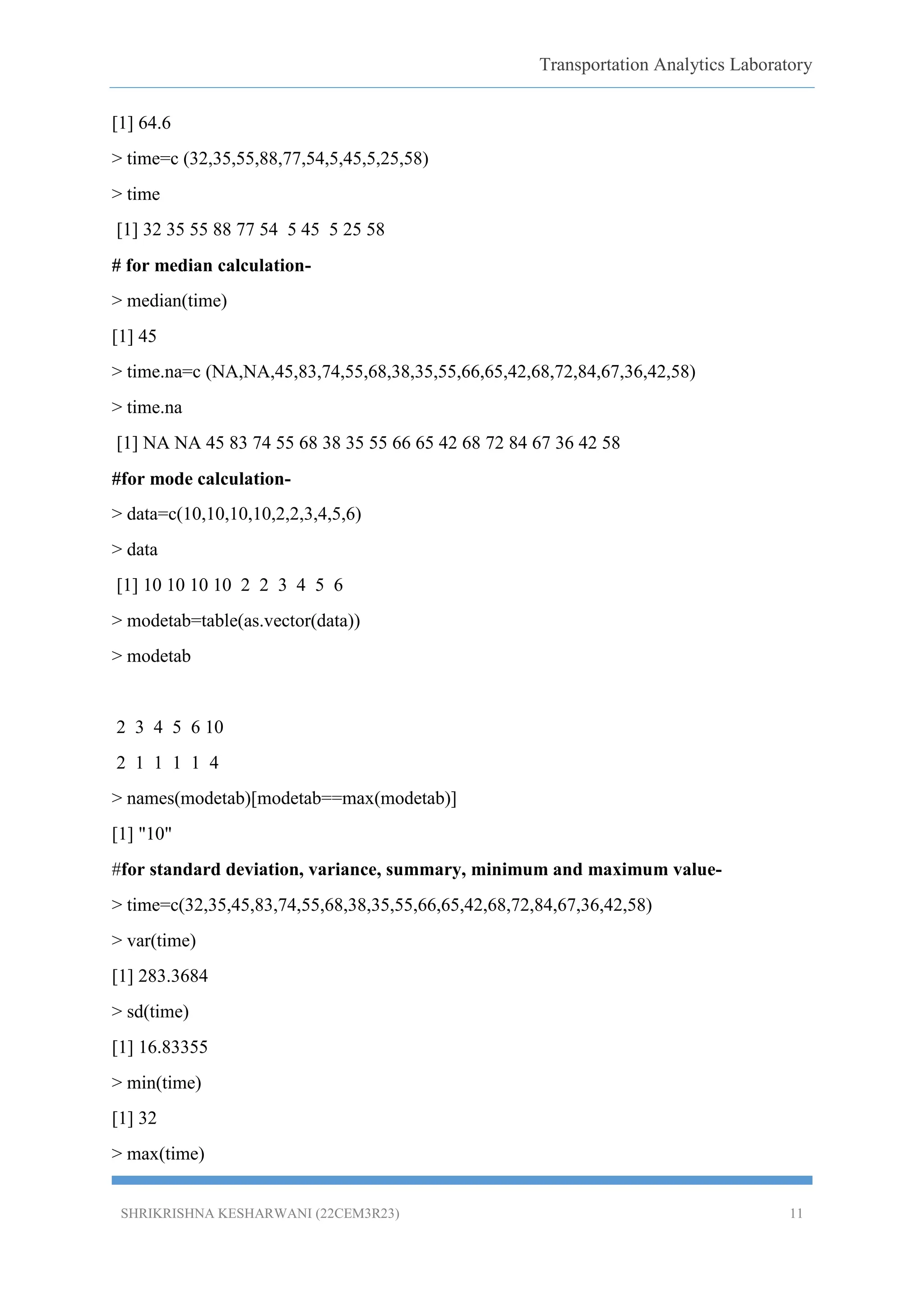 Transportation Analytics Laboratory
SHRIKRISHNA KESHARWANI (22CEM3R23) 11
[1] 64.6
> time=c (32,35,55,88,77,54,5,45,5,25,58)
> time
[1] 32 35 55 88 77 54 5 45 5 25 58
# for median calculation-
> median(time)
[1] 45
> time.na=c (NA,NA,45,83,74,55,68,38,35,55,66,65,42,68,72,84,67,36,42,58)
> time.na
[1] NA NA 45 83 74 55 68 38 35 55 66 65 42 68 72 84 67 36 42 58
#for mode calculation-
> data=c(10,10,10,10,2,2,3,4,5,6)
> data
[1] 10 10 10 10 2 2 3 4 5 6
> modetab=table(as.vector(data))
> modetab
2 3 4 5 6 10
2 1 1 1 1 4
> names(modetab)[modetab==max(modetab)]
[1] "10"
#for standard deviation, variance, summary, minimum and maximum value-
> time=c(32,35,45,83,74,55,68,38,35,55,66,65,42,68,72,84,67,36,42,58)
> var(time)
[1] 283.3684
> sd(time)
[1] 16.83355
> min(time)
[1] 32
> max(time)
 