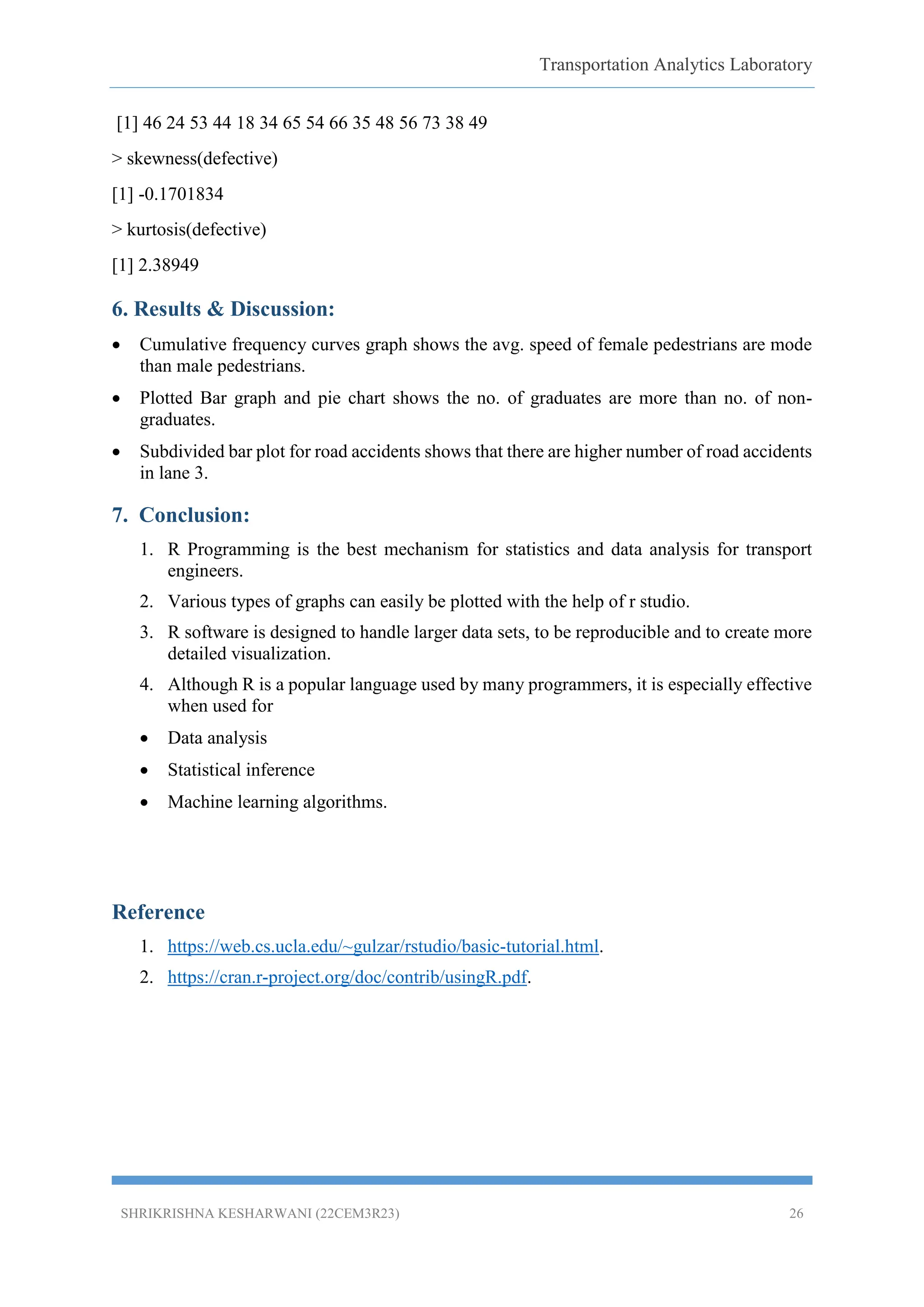 Transportation Analytics Laboratory
SHRIKRISHNA KESHARWANI (22CEM3R23) 26
[1] 46 24 53 44 18 34 65 54 66 35 48 56 73 38 49
> skewness(defective)
[1] -0.1701834
> kurtosis(defective)
[1] 2.38949
6. Results & Discussion:
 Cumulative frequency curves graph shows the avg. speed of female pedestrians are mode
than male pedestrians.
 Plotted Bar graph and pie chart shows the no. of graduates are more than no. of non-
graduates.
 Subdivided bar plot for road accidents shows that there are higher number of road accidents
in lane 3.
7. Conclusion:
1. R Programming is the best mechanism for statistics and data analysis for transport
engineers.
2. Various types of graphs can easily be plotted with the help of r studio.
3. R software is designed to handle larger data sets, to be reproducible and to create more
detailed visualization.
4. Although R is a popular language used by many programmers, it is especially effective
when used for
 Data analysis
 Statistical inference
 Machine learning algorithms.
Reference
1. https://web.cs.ucla.edu/~gulzar/rstudio/basic-tutorial.html.
2. https://cran.r-project.org/doc/contrib/usingR.pdf.
 