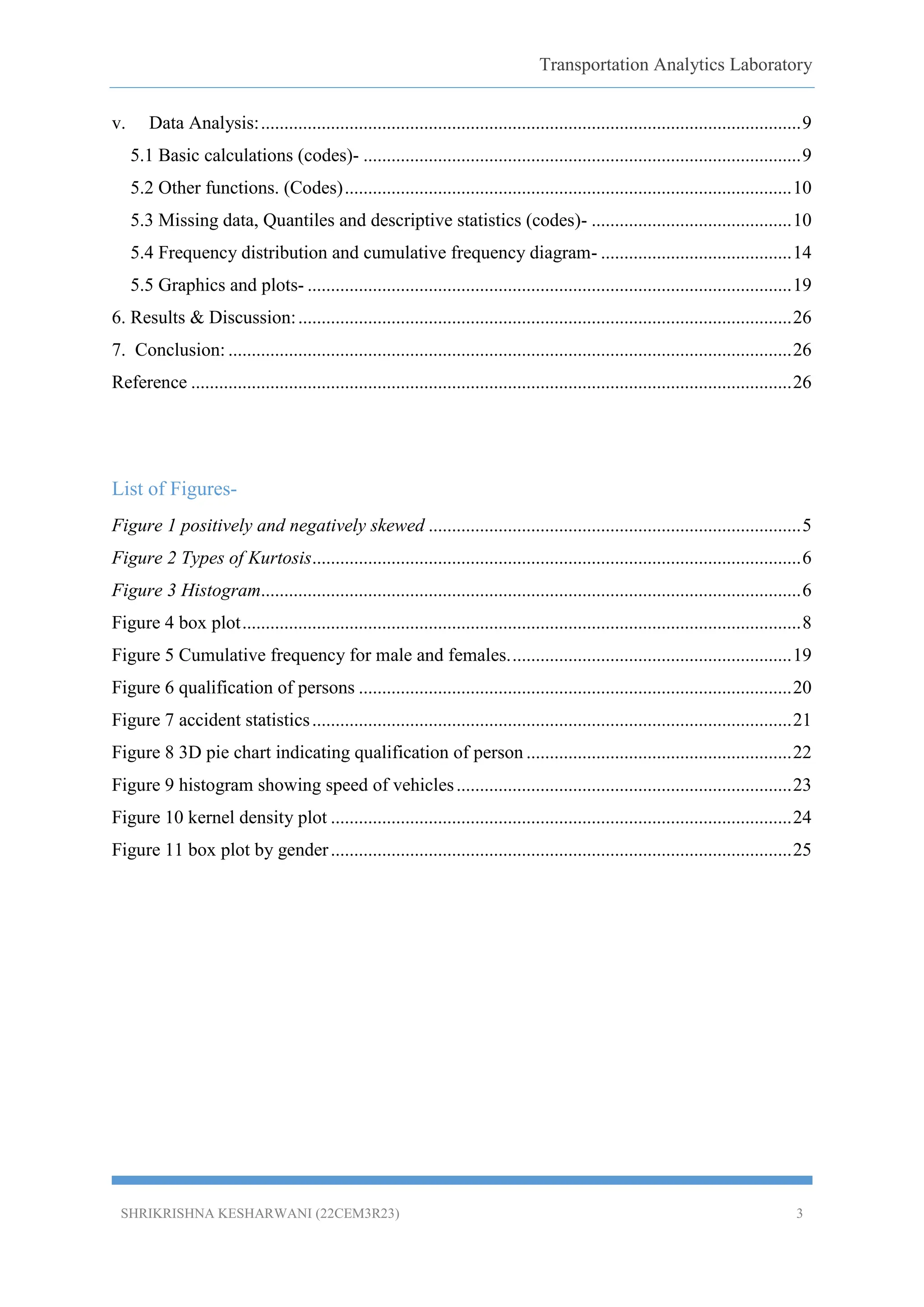 Transportation Analytics Laboratory
SHRIKRISHNA KESHARWANI (22CEM3R23) 3
v. Data Analysis:....................................................................................................................9
5.1 Basic calculations (codes)- ..............................................................................................9
5.2 Other functions. (Codes)................................................................................................10
5.3 Missing data, Quantiles and descriptive statistics (codes)- ...........................................10
5.4 Frequency distribution and cumulative frequency diagram- .........................................14
5.5 Graphics and plots- ........................................................................................................19
6. Results & Discussion:..........................................................................................................26
7. Conclusion: .........................................................................................................................26
Reference .................................................................................................................................26
List of Figures-
Figure 1 positively and negatively skewed ................................................................................5
Figure 2 Types of Kurtosis.........................................................................................................6
Figure 3 Histogram....................................................................................................................6
Figure 4 box plot........................................................................................................................8
Figure 5 Cumulative frequency for male and females.............................................................19
Figure 6 qualification of persons .............................................................................................20
Figure 7 accident statistics.......................................................................................................21
Figure 8 3D pie chart indicating qualification of person .........................................................22
Figure 9 histogram showing speed of vehicles........................................................................23
Figure 10 kernel density plot ...................................................................................................24
Figure 11 box plot by gender...................................................................................................25
 