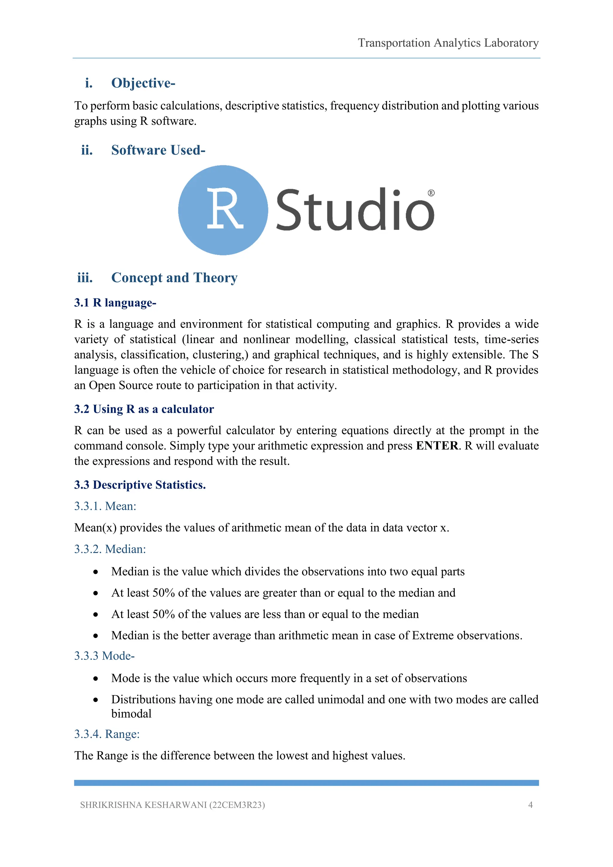 Transportation Analytics Laboratory
SHRIKRISHNA KESHARWANI (22CEM3R23) 4
i. Objective-
To perform basic calculations, descriptive statistics, frequency distribution and plotting various
graphs using R software.
ii. Software Used-
iii. Concept and Theory
3.1 R language-
R is a language and environment for statistical computing and graphics. R provides a wide
variety of statistical (linear and nonlinear modelling, classical statistical tests, time-series
analysis, classification, clustering,) and graphical techniques, and is highly extensible. The S
language is often the vehicle of choice for research in statistical methodology, and R provides
an Open Source route to participation in that activity.
3.2 Using R as a calculator
R can be used as a powerful calculator by entering equations directly at the prompt in the
command console. Simply type your arithmetic expression and press ENTER. R will evaluate
the expressions and respond with the result.
3.3 Descriptive Statistics.
3.3.1. Mean:
Mean(x) provides the values of arithmetic mean of the data in data vector x.
3.3.2. Median:
 Median is the value which divides the observations into two equal parts
 At least 50% of the values are greater than or equal to the median and
 At least 50% of the values are less than or equal to the median
 Median is the better average than arithmetic mean in case of Extreme observations.
3.3.3 Mode-
 Mode is the value which occurs more frequently in a set of observations
 Distributions having one mode are called unimodal and one with two modes are called
bimodal
3.3.4. Range:
The Range is the difference between the lowest and highest values.
 