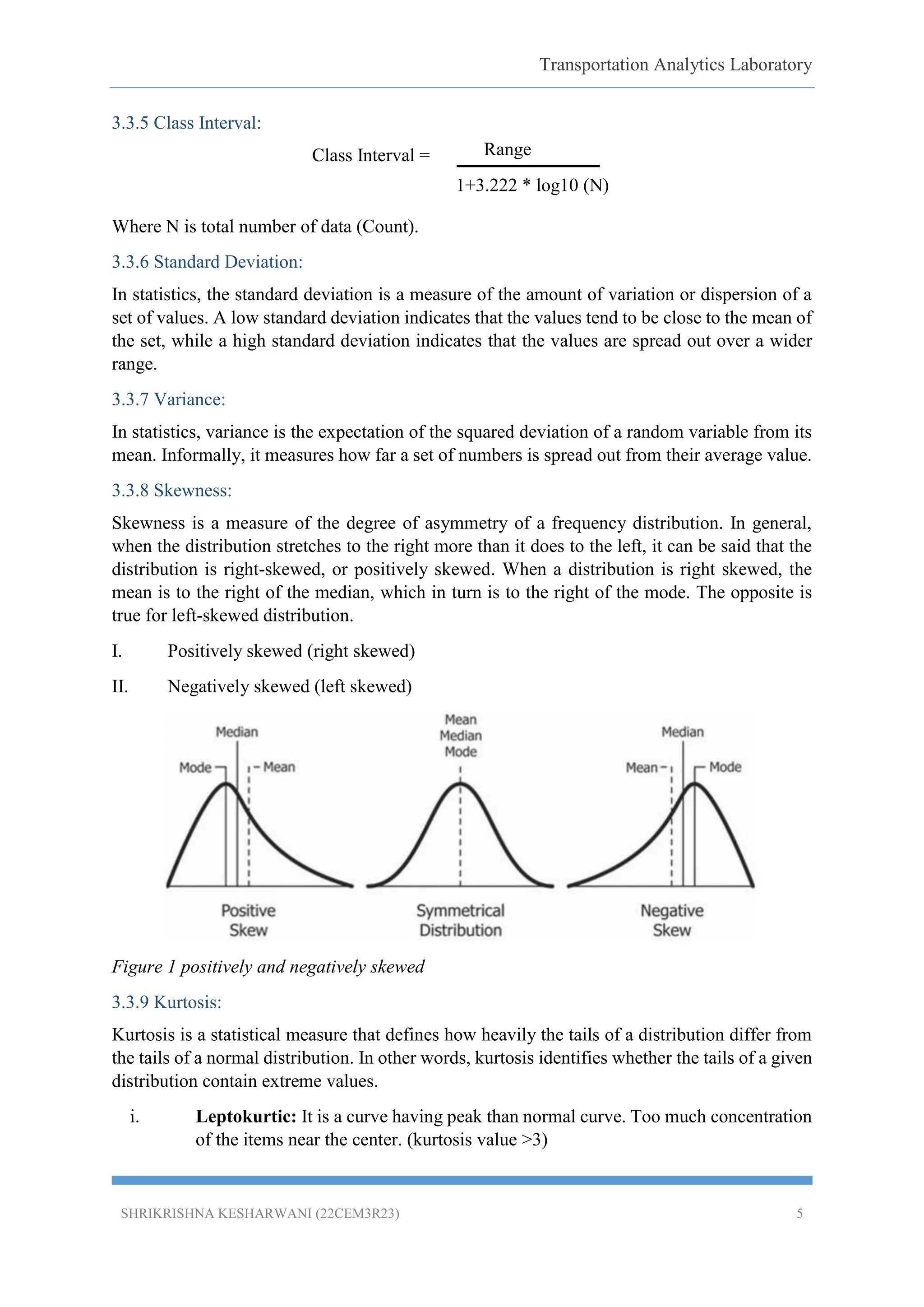 Transportation Analytics Laboratory
SHRIKRISHNA KESHARWANI (22CEM3R23) 5
3.3.5 Class Interval:
Class Interval =
Where N is total number of data (Count).
3.3.6 Standard Deviation:
In statistics, the standard deviation is a measure of the amount of variation or dispersion of a
set of values. A low standard deviation indicates that the values tend to be close to the mean of
the set, while a high standard deviation indicates that the values are spread out over a wider
range.
3.3.7 Variance:
In statistics, variance is the expectation of the squared deviation of a random variable from its
mean. Informally, it measures how far a set of numbers is spread out from their average value.
3.3.8 Skewness:
Skewness is a measure of the degree of asymmetry of a frequency distribution. In general,
when the distribution stretches to the right more than it does to the left, it can be said that the
distribution is right-skewed, or positively skewed. When a distribution is right skewed, the
mean is to the right of the median, which in turn is to the right of the mode. The opposite is
true for left-skewed distribution.
I. Positively skewed (right skewed)
II. Negatively skewed (left skewed)
Figure 1 positively and negatively skewed
3.3.9 Kurtosis:
Kurtosis is a statistical measure that defines how heavily the tails of a distribution differ from
the tails of a normal distribution. In other words, kurtosis identifies whether the tails of a given
distribution contain extreme values.
i. Leptokurtic: It is a curve having peak than normal curve. Too much concentration
of the items near the center. (kurtosis value >3)
Range
1+3.222 * log10 (N)
 