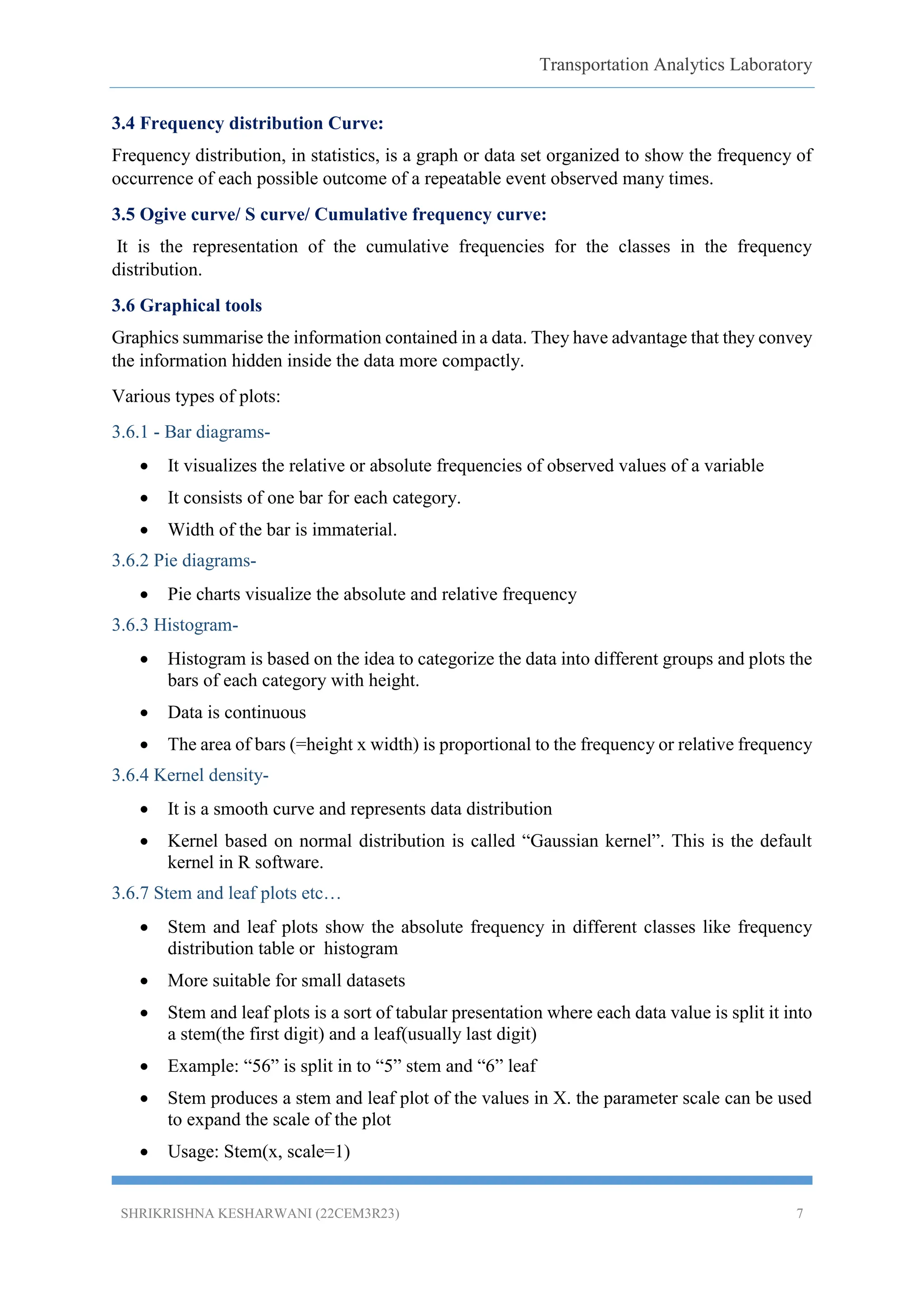 Transportation Analytics Laboratory
SHRIKRISHNA KESHARWANI (22CEM3R23) 7
3.4 Frequency distribution Curve:
Frequency distribution, in statistics, is a graph or data set organized to show the frequency of
occurrence of each possible outcome of a repeatable event observed many times.
3.5 Ogive curve/ S curve/ Cumulative frequency curve:
It is the representation of the cumulative frequencies for the classes in the frequency
distribution.
3.6 Graphical tools
Graphics summarise the information contained in a data. They have advantage that they convey
the information hidden inside the data more compactly.
Various types of plots:
3.6.1 - Bar diagrams-
 It visualizes the relative or absolute frequencies of observed values of a variable
 It consists of one bar for each category.
 Width of the bar is immaterial.
3.6.2 Pie diagrams-
 Pie charts visualize the absolute and relative frequency
3.6.3 Histogram-
 Histogram is based on the idea to categorize the data into different groups and plots the
bars of each category with height.
 Data is continuous
 The area of bars (=height x width) is proportional to the frequency or relative frequency
3.6.4 Kernel density-
 It is a smooth curve and represents data distribution
 Kernel based on normal distribution is called “Gaussian kernel”. This is the default
kernel in R software.
3.6.7 Stem and leaf plots etc…
 Stem and leaf plots show the absolute frequency in different classes like frequency
distribution table or histogram
 More suitable for small datasets
 Stem and leaf plots is a sort of tabular presentation where each data value is split it into
a stem(the first digit) and a leaf(usually last digit)
 Example: “56” is split in to “5” stem and “6” leaf
 Stem produces a stem and leaf plot of the values in X. the parameter scale can be used
to expand the scale of the plot
 Usage: Stem(x, scale=1)
 