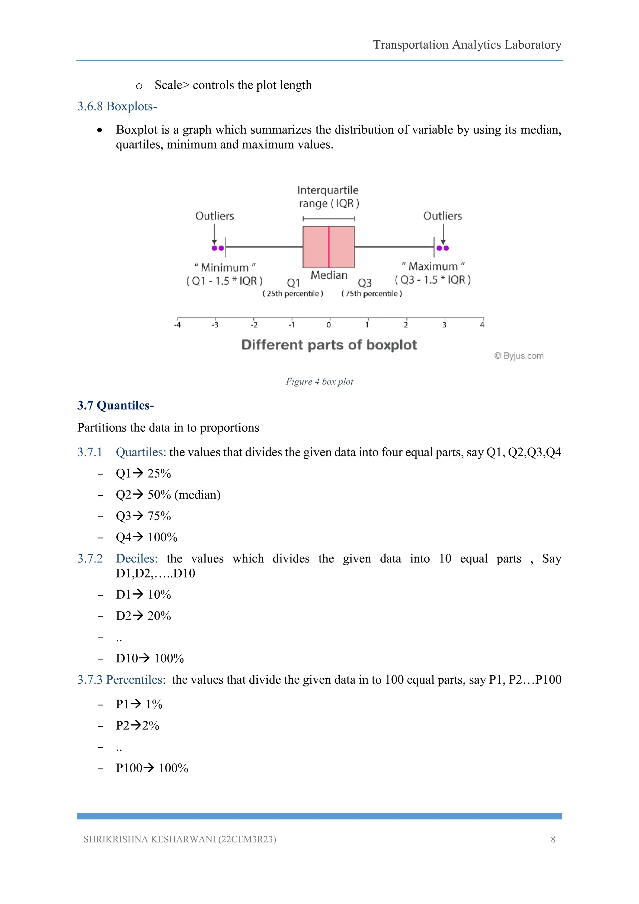 Transportation Analytics Laboratory
SHRIKRISHNA KESHARWANI (22CEM3R23) 8
o Scale> controls the plot length
3.6.8 Boxplots-
 Boxplot is a graph which summarizes the distribution of variable by using its median,
quartiles, minimum and maximum values.
Figure 4 box plot
3.7 Quantiles-
Partitions the data in to proportions
3.7.1 Quartiles: the values that divides the given data into four equal parts, say Q1, Q2,Q3,Q4
– Q1 25%
– Q2 50% (median)
– Q3 75%
– Q4 100%
3.7.2 Deciles: the values which divides the given data into 10 equal parts , Say
D1,D2,…..D10
– D1 10%
– D2 20%
– ..
– D10 100%
3.7.3 Percentiles: the values that divide the given data in to 100 equal parts, say P1, P2…P100
– P1 1%
– P22%
– ..
– P100 100%
 