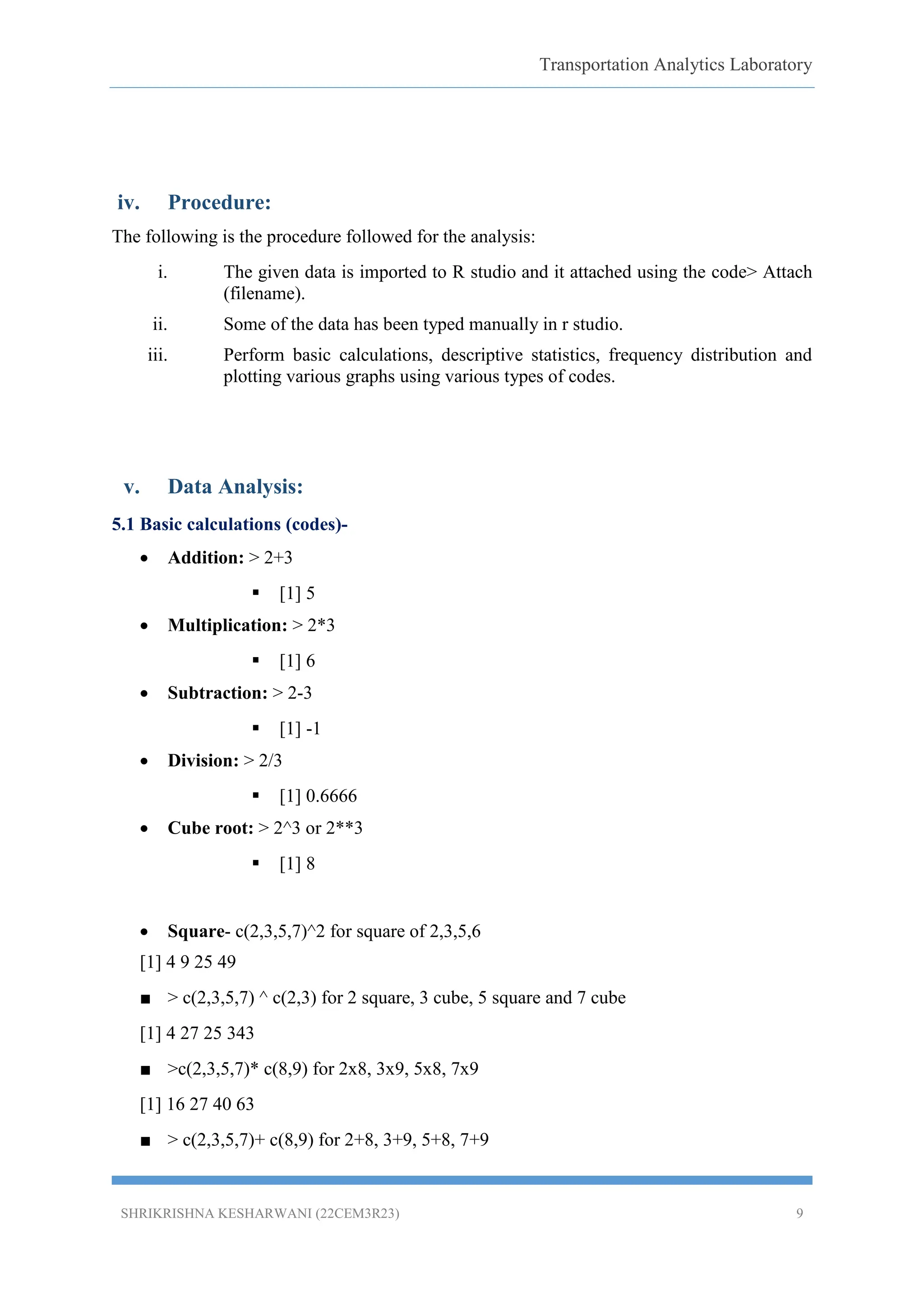 Transportation Analytics Laboratory
SHRIKRISHNA KESHARWANI (22CEM3R23) 9
iv. Procedure:
The following is the procedure followed for the analysis:
i. The given data is imported to R studio and it attached using the code> Attach
(filename).
ii. Some of the data has been typed manually in r studio.
iii. Perform basic calculations, descriptive statistics, frequency distribution and
plotting various graphs using various types of codes.
v. Data Analysis:
5.1 Basic calculations (codes)-
 Addition: > 2+3
 [1] 5
 Multiplication: > 2*3
 [1] 6
 Subtraction: > 2-3
 [1] -1
 Division: > 2/3
 [1] 0.6666
 Cube root: > 2^3 or 2**3
 [1] 8
 Square- c(2,3,5,7)^2 for square of 2,3,5,6
[1] 4 9 25 49
■ > c(2,3,5,7) ^ c(2,3) for 2 square, 3 cube, 5 square and 7 cube
[1] 4 27 25 343
■ >c(2,3,5,7)* c(8,9) for 2x8, 3x9, 5x8, 7x9
[1] 16 27 40 63
■ > c(2,3,5,7)+ c(8,9) for 2+8, 3+9, 5+8, 7+9
 