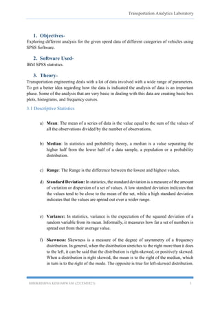 Transportation Analytics Laboratory
SHRIKRISHNA KESHARWANI (22CEM3R23) 3
1. Objectives-
Exploring different analysis for the given speed data of different categories of vehicles using
SPSS Software.
2. Software Used-
IBM SPSS statistics.
3. Theory-
Transportation engineering deals with a lot of data involved with a wide range of parameters.
To get a better idea regarding how the data is indicated the analysis of data is an important
phase. Some of the analysis that are very basic in dealing with this data are creating basic box
plots, histograms, and frequency curves.
3.1 Descriptive Statistics
a) Mean: The mean of a series of data is the value equal to the sum of the values of
all the observations divided by the number of observations.
b) Median: In statistics and probability theory, a median is a value separating the
higher half from the lower half of a data sample, a population or a probability
distribution.
c) Range: The Range is the difference between the lowest and highest values.
d) Standard Deviation: In statistics, the standard deviation is a measure of the amount
of variation or dispersion of a set of values. A low standard deviation indicates that
the values tend to be close to the mean of the set, while a high standard deviation
indicates that the values are spread out over a wider range.
e) Variance: In statistics, variance is the expectation of the squared deviation of a
random variable from its mean. Informally, it measures how far a set of numbers is
spread out from their average value.
f) Skewness: Skewness is a measure of the degree of asymmetry of a frequency
distribution. In general, when the distribution stretches to the right more than it does
to the left, it can be said that the distribution is right-skewed, or positively skewed.
When a distribution is right skewed, the mean is to the right of the median, which
in turn is to the right of the mode. The opposite is true for left-skewed distribution.
 
