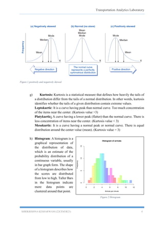 Transportation Analytics Laboratory
SHRIKRISHNA KESHARWANI (22CEM3R23) 4
Figure 1 positively and negatively skewed
g) Kurtosis: Kurtosis is a statistical measure that defines how heavily the tails of
a distribution differ from the tails of a normal distribution. In other words, kurtosis
identifies whether the tails of a given distribution contain extreme values.
Leptokurtic: It is a curve having peak than normal curve. Too much concentration
of the items near the center. (Kurtosis value >3)
Platykurtic: A curve having a lower peak (flatter) than the normal curve. There is
less concentration of items near the center. (Kurtosis value < 3)
Mesokurtic: It is a curve having a normal peak or normal curve. There is equal
distribution around the center value (mean). (Kurtosis value = 3)
h) Histogram: A histogram is a
graphical representation of
the distribution of data,
which is an estimate of the
probability distribution of a
continuous variable, usually
in bar graph form. The shape
of a histogram describes how
the scores are distributed
from low to high. Taller Bars
in the histogram indicate
more data points are
clustered around that point.
Figure 2 Histogram
 