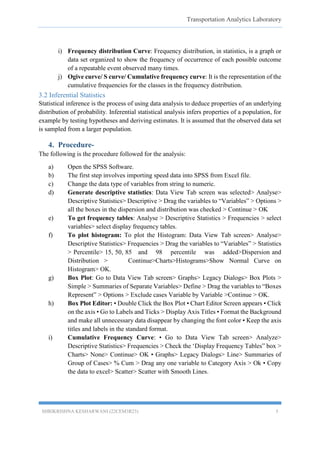 Transportation Analytics Laboratory
SHRIKRISHNA KESHARWANI (22CEM3R23) 5
i) Frequency distribution Curve: Frequency distribution, in statistics, is a graph or
data set organized to show the frequency of occurrence of each possible outcome
of a repeatable event observed many times.
j) Ogive curve/ S curve/ Cumulative frequency curve: It is the representation of the
cumulative frequencies for the classes in the frequency distribution.
3.2 Inferential Statistics
Statistical inference is the process of using data analysis to deduce properties of an underlying
distribution of probability. Inferential statistical analysis infers properties of a population, for
example by testing hypotheses and deriving estimates. It is assumed that the observed data set
is sampled from a larger population.
4. Procedure-
The following is the procedure followed for the analysis:
a) Open the SPSS Software.
b) The first step involves importing speed data into SPSS from Excel file.
c) Change the data type of variables from string to numeric.
d) Generate descriptive statistics: Data View Tab screen was selected> Analyse>
Descriptive Statistics> Descriptive > Drag the variables to “Variables” > Options >
all the boxes in the dispersion and distribution was checked > Continue > OK
e) To get frequency tables: Analyse > Descriptive Statistics > Frequencies > select
variables> select display frequency tables.
f) To plot histogram: To plot the Histogram: Data View Tab screen> Analyse>
Descriptive Statistics> Frequencies > Drag the variables to “Variables” > Statistics
> Percentile> 15, 50, 85 and 98 percentile was added>Dispersion and
Distribution > Continue>Charts>Histograms>Show Normal Curve on
Histogram> OK.
g) Box Plot: Go to Data View Tab screen> Graphs> Legacy Dialogs> Box Plots >
Simple > Summaries of Separate Variables> Define > Drag the variables to “Boxes
Represent” > Options > Exclude cases Variable by Variable >Continue > OK.
h) Box Plot Editor: • Double Click the Box Plot • Chart Editor Screen appears • Click
on the axis • Go to Labels and Ticks > Display Axis Titles • Format the Background
and make all unnecessary data disappear by changing the font color • Keep the axis
titles and labels in the standard format.
i) Cumulative Frequency Curve: • Go to Data View Tab screen> Analyze>
Descriptive Statistics> Frequencies > Check the ‘Display Frequency Tables” box >
Charts> None> Continue> OK • Graphs> Legacy Dialogs> Line> Summaries of
Group of Cases> % Cum > Drag any one variable to Category Axis > Ok • Copy
the data to excel> Scatter> Scatter with Smooth Lines.
 
