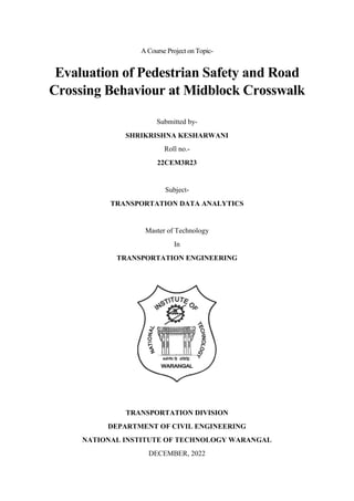A Course Project on Topic-
Evaluation of Pedestrian Safety and Road
Crossing Behaviour at Midblock Crosswalk
Submitted by-
SHRIKRISHNA KESHARWANI
Roll no.-
22CEM3R23
Subject-
TRANSPORTATION DATA ANALYTICS
Master of Technology
In
TRANSPORTATION ENGINEERING
TRANSPORTATION DIVISION
DEPARTMENT OF CIVIL ENGINEERING
NATIONAL INSTITUTE OF TECHNOLOGY WARANGAL
DECEMBER, 2022
 