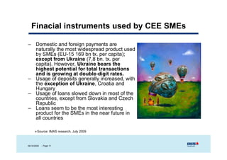 Finacial instruments used by CEE SMEs

– Domestic and foreign payments are
  naturally the most widespread product used
  by SMEs (EU-15 169 bn tx. per capita);
  except from Ukraine (7,8 bn. tx. per
  capita). However, Ukraine bears the
  highest potential for total transactions
  and is growing at double-digit rates.
– Usage of deposits generally increased, with
  the exception of Ukraine, Croatia and
  Hungary
– Usage of loans slowed down in most of the
  countries,
  countries except from Slovakia and Czech
  Republic
– Loans seem to be the most interesting
  product for the SMEs in the near future in
  all countries
    ll     ti

        Source: IMAS research, July 2009



06/10/2009   - Page 11
 