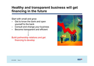 Healthy and transparent business will get
financing in the future

Start with small and grow
S      ih      ll d
– Get to know the bank and open
   yourself to the bank
– Consult and change your business
– Become transparent and efficient


Build partnership relations and get
   financing to develop




06/10/2009   - Page 13
 