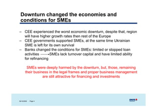 Downturn changed the economies and
 conditions for SMEs

– CEE experienced the worst economic d
              i     d h                i downturn, ddespite that, region
                                                        i h          i
  will have higher growth rates then rest of the Europe
– CEE governments supported SMEs, at the same time Ukrainian
  SME is left for its own survival
– Banks changed the conditions for SMEs: limited or stopped loan
  activities      SMEs lack turnover capital and have limited ability
                                         p                          y
  for refinancing

        SMEs were deeply harmed by the downturn, but those remaining
                                               downturn but, those,
       their business in the legal frames and proper business management
                  are still attractive for financing and investments




06/10/2009   - Page 4
 