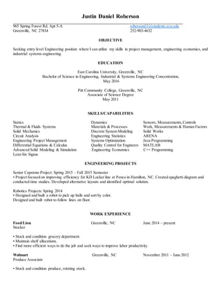 Justin Daniel Roberson
_____________________________________________________________________________________
965 Spring Forest Rd. Apt 5-A robersonj11@students.ecu.edu
Greenville, NC 27834 252-903-4632
OBJECTIVE
Seeking entry level Engineering position where I can utilize my skills in project management, engineering economics, and
industrial systems engineering.
EDUCATION
East Carolina University, Greenville, NC
Bachelor of Science in Engineering, Industrial & Systems Engineering Concentration,
May 2016
Pitt Community College, Greenville, NC
Associate of Science Degree
May 2011
SKILLS/CAPABILITIES
Statics Dynamics Sensors, Measurements,Controls
Thermal & Fluids Systems Materials & Processes Work, Measurements & Human Factors
Solid Mechanics Discrete System Modeling Solid Works
Circuit Analysis Engineering Statistics ARENA
Engineering Project Management Systems Optimization Java Programming
Differential Equations & Calculus Quality Control for Engineers MATLAB
Advanced Solid Modeling & Simulation Engineering Economics C++ Programming
Lean Six Sigma
ENGINEERING PROJECTS
Senior Capstone Project: Spring 2015 – Fall 2015 Semester
• Project focused on improving efficiency for KD Locker line at Penco in Hamilton, NC. Created spaghetti diagram and
conducted time studies. Developed alternative layouts and identified optimal solution.
Robotics Projects: Spring 2014
• Designed and built a robot to pick up balls and sort by color.
Designed and built robot to follow lines on floor.
WORK EXPERIENCE
Food Lion Greenville, NC June 2014 – present
Stocker
• Stock and condition grocery department.
• Maintain shelf allocations.
• Find more efficient ways to do the job and seek ways to improve labor productivity.
Walmart Greenville, NC November 2011 – June 2012
Produce Associate
• Stock and condition produce, rotating stock.
 