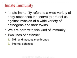  Innate immunity refers to a wide variety of
body responses that serve to protect us
against invasion of a wide variety of
pathogens and their toxins
 We are born with this kind of immunity
 Two lines of defense:
1. Skin and mucous membranes
2. Internal defenses
Innate Immunity
Copyright © 2014 John Wiley & Sons, Inc. All rights reserved.
 