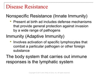 Nonspecific Resistance (Innate Immunity)
 Present at birth ad includes defense mechanisms
that provide general protection against invasion
by a wide range of pathogens
Immunity (Adaptive Immunity)
 Involves activation of specific lymphocytes that
combat a particular pathogen or other foreign
substance
The body system that carries out immune
responses is the lymphatic system
Disease Resistance
Copyright © 2014 John Wiley & Sons, Inc. All rights reserved.
 