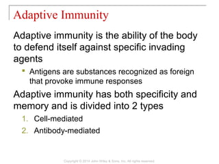 Adaptive immunity is the ability of the body
to defend itself against specific invading
agents
 Antigens are substances recognized as foreign
that provoke immune responses
Adaptive immunity has both specificity and
memory and is divided into 2 types
1. Cell-mediated
2. Antibody-mediated
Adaptive Immunity
Copyright © 2014 John Wiley & Sons, Inc. All rights reserved.
 