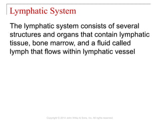 The lymphatic system consists of several
structures and organs that contain lymphatic
tissue, bone marrow, and a fluid called
lymph that flows within lymphatic vessel
Lymphatic System
Copyright © 2014 John Wiley & Sons, Inc. All rights reserved.
 