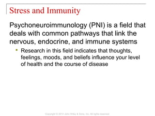 Psychoneuroimmunology (PNI) is a field that
deals with common pathways that link the
nervous, endocrine, and immune systems
 Research in this field indicates that thoughts,
feelings, moods, and beliefs influence your level
of health and the course of disease
Stress and Immunity
Copyright © 2014 John Wiley & Sons, Inc. All rights reserved.
 