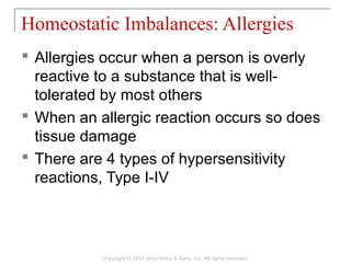  Allergies occur when a person is overly
reactive to a substance that is well-
tolerated by most others
 When an allergic reaction occurs so does
tissue damage
 There are 4 types of hypersensitivity
reactions, Type I-IV
Homeostatic Imbalances: Allergies
Copyright © 2014 John Wiley & Sons, Inc. All rights reserved.
 