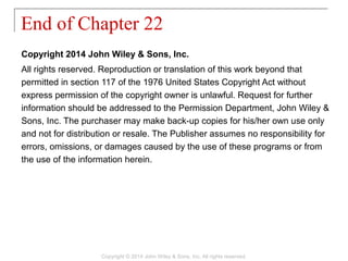Copyright 2014 John Wiley & Sons, Inc.
All rights reserved. Reproduction or translation of this work beyond that
permitted in section 117 of the 1976 United States Copyright Act without
express permission of the copyright owner is unlawful. Request for further
information should be addressed to the Permission Department, John Wiley &
Sons, Inc. The purchaser may make back-up copies for his/her own use only
and not for distribution or resale. The Publisher assumes no responsibility for
errors, omissions, or damages caused by the use of these programs or from
the use of the information herein.
End of Chapter 22
Copyright © 2014 John Wiley & Sons, Inc. All rights reserved.
 