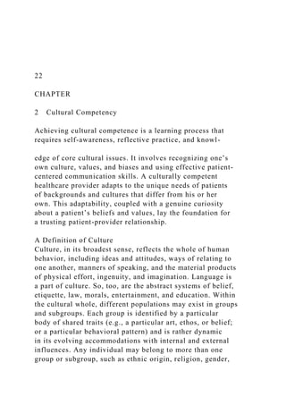 22
CHAPTER
2 Cultural Competency
Achieving cultural competence is a learning process that
requires self-awareness, reflective practice, and knowl-
edge of core cultural issues. It involves recognizing one’s
own culture, values, and biases and using effective patient-
centered communication skills. A culturally competent
healthcare provider adapts to the unique needs of patients
of backgrounds and cultures that differ from his or her
own. This adaptability, coupled with a genuine curiosity
about a patient’s beliefs and values, lay the foundation for
a trusting patient-provider relationship.
A Definition of Culture
Culture, in its broadest sense, reflects the whole of human
behavior, including ideas and attitudes, ways of relating to
one another, manners of speaking, and the material products
of physical effort, ingenuity, and imagination. Language is
a part of culture. So, too, are the abstract systems of belief,
etiquette, law, morals, entertainment, and education. Within
the cultural whole, different populations may exist in groups
and subgroups. Each group is identified by a particular
body of shared traits (e.g., a particular art, ethos, or belief;
or a particular behavioral pattern) and is rather dynamic
in its evolving accommodations with internal and external
influences. Any individual may belong to more than one
group or subgroup, such as ethnic origin, religion, gender,
 