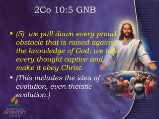 10
2Co 10:5 GNB
• (5) we pull down every proud
obstacle that is raised against
the knowledge of God; we take
every thought captive and
make it obey Christ.
• (This includes the idea of
evolution, even theistic
evolution.)
 