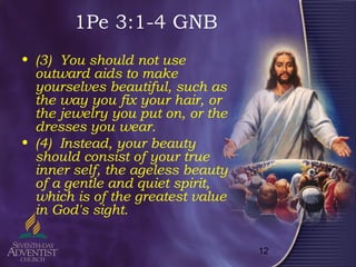 12
1Pe 3:1-4 GNB
• (3) You should not use
outward aids to make
yourselves beautiful, such as
the way you fix your hair, or
the jewelry you put on, or the
dresses you wear.
• (4) Instead, your beauty
should consist of your true
inner self, the ageless beauty
of a gentle and quiet spirit,
which is of the greatest value
in God's sight.
 