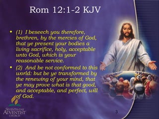 3
Rom 12:1-2 KJV
• (1) I beseech you therefore,
brethren, by the mercies of God,
that ye present your bodies a
living sacrifice, holy, acceptable
unto God, which is your
reasonable service.
• (2) And be not conformed to this
world: but be ye transformed by
the renewing of your mind, that
ye may prove what is that good,
and acceptable, and perfect, will
of God.
 