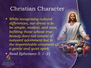 6
Christian Character
• While recognizing cultural
differences, our dress is to
be simple, modest, and neat,
befitting those whose true
beauty does not consist of
outward adornment but in
the imperishable ornament of
a gentle and quiet spirit.
• Read Ephesians 5: 1 -21
 