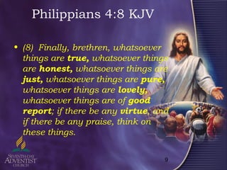 9
Philippians 4:8 KJV
• (8) Finally, brethren, whatsoever
things are true, whatsoever things
are honest, whatsoever things are
just, whatsoever things are pure,
whatsoever things are lovely,
whatsoever things are of good
report; if there be any virtue, and
if there be any praise, think on
these things.
 