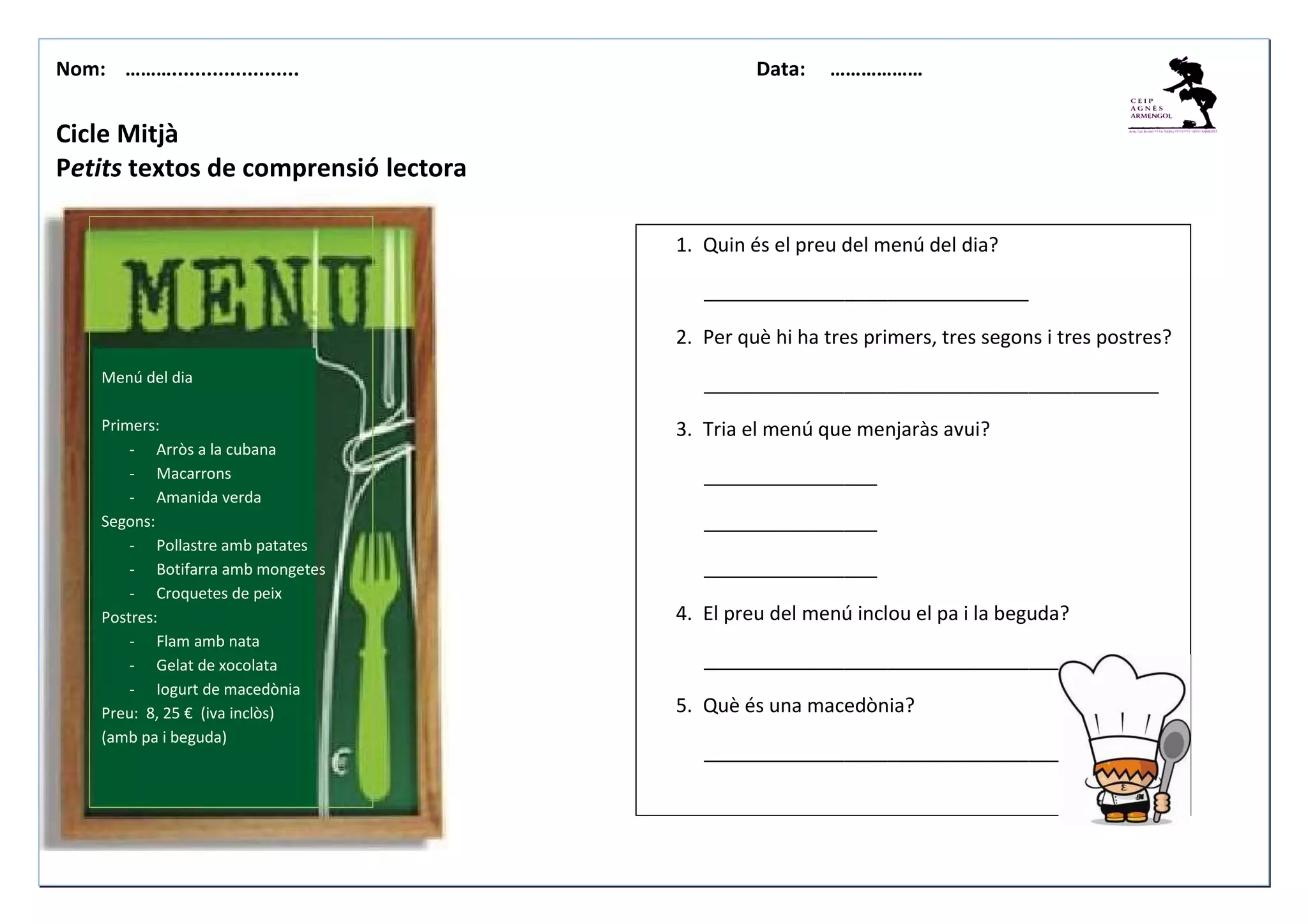Nom: ………...................... Data: ………………
Cicle Mitjà
Petits textos de comprensió lectora
1. Quin és el preu del menú del dia?
______________________________
2. Per què hi ha tres primers, tres segons i tres postres?
__________________________________________
3. Tria el menú que menjaràs avui?
________________
________________
________________
4. El preu del menú inclou el pa i la beguda?
____________________________________
5. Què és una macedònia?
_________________________________
Menú del dia
Primers:
- Arròs a la cubana
- Macarrons
- Amanida verda
Segons:
- Pollastre amb patates
- Botifarra amb mongetes
- Croquetes de peix
Postres:
- Flam amb nata
- Gelat de xocolata
- Iogurt de macedònia
Preu: 8, 25 € (iva inclòs)
(amb pa i beguda)
 