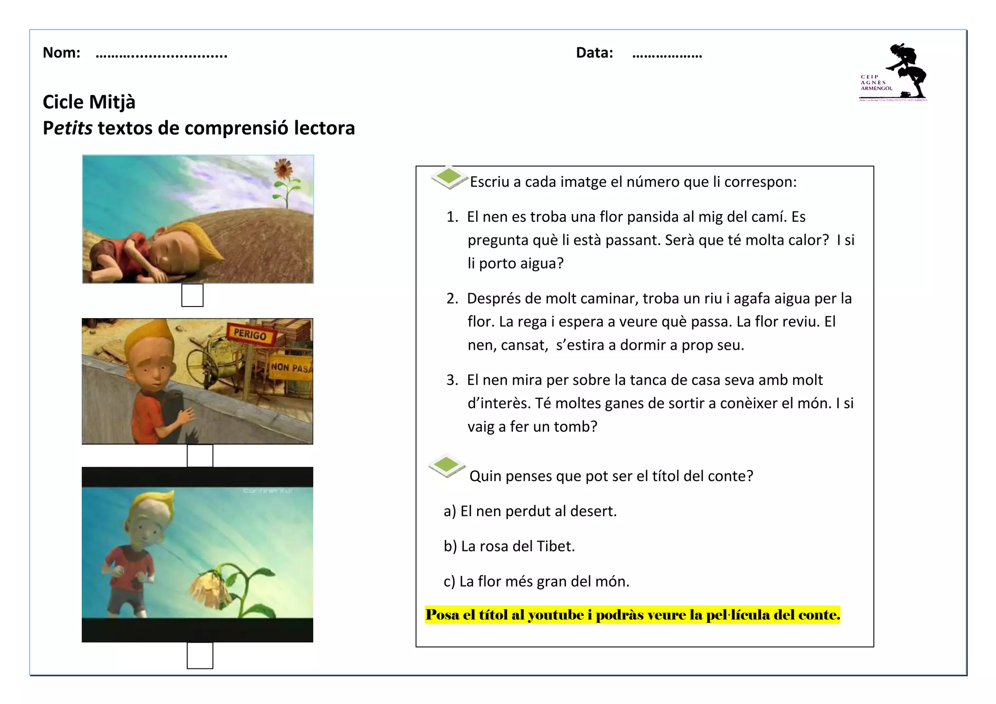 Nom: ………...................... Data: ………………
Cicle Mitjà
Petits textos de comprensió lectora
Escriu a cada imatge el número que li correspon:
1. El nen es troba una flor pansida al mig del camí. Es
pregunta què li està passant. Serà que té molta calor? I si
li porto aigua?
2. Després de molt caminar, troba un riu i agafa aigua per la
flor. La rega i espera a veure què passa. La flor reviu. El
nen, cansat, s’estira a dormir a prop seu.
3. El nen mira per sobre la tanca de casa seva amb molt
d’interès. Té moltes ganes de sortir a conèixer el món. I si
vaig a fer un tomb?
Quin penses que pot ser el títol del conte?
a) El nen perdut al desert.
b) La rosa del Tibet.
c) La flor més gran del món.
Posa el títol al youtube i podràs veure la pel·lícula del conte.
 