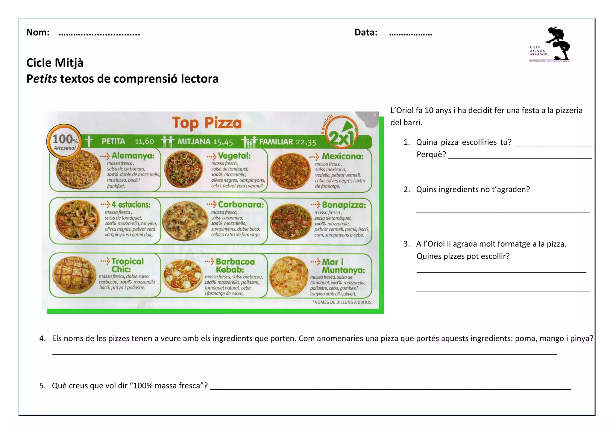 Nom: ………...................... Data: ………………
Cicle Mitjà
Petits textos de comprensió lectora
L’Oriol fa 10 anys i ha decidit fer una festa a la pizzeria
del barri.
1. Quina pizza escolliries tu? __________________
Perquè? _________________________________
2. Quins ingredients no t’agraden?
________________________________________
3. A l’Oriol li agrada molt formatge a la pizza.
Quines pizzes pot escollir?
_______________________________________
________________________________________
4. Els noms de les pizzes tenen a veure amb els ingredients que porten. Com anomenaries una pizza que portés aquests ingredients: poma, mango i pinya?
____________________________________________________________________________________________________________________
5. Què creus que vol dir “100% massa fresca”? ___________________________________________________________________________________
 