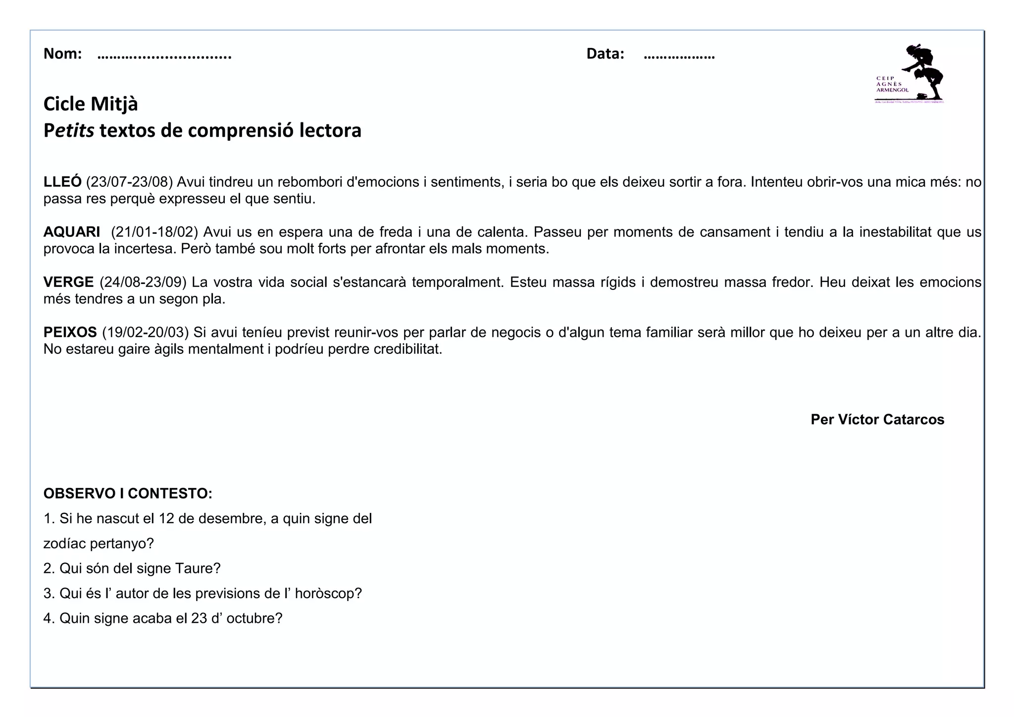 Nom: ………...................... Data: ………………
Cicle Mitjà
Petits textos de comprensió lectora
LLEÓ (23/07-23/08) Avui tindreu un rebombori d'emocions i sentiments, i seria bo que els deixeu sortir a fora. Intenteu obrir-vos una mica més: no
passa res perquè expresseu el que sentiu.
AQUARI (21/01-18/02) Avui us en espera una de freda i una de calenta. Passeu per moments de cansament i tendiu a la inestabilitat que us
provoca la incertesa. Però també sou molt forts per afrontar els mals moments.
VERGE (24/08-23/09) La vostra vida social s'estancarà temporalment. Esteu massa rígids i demostreu massa fredor. Heu deixat les emocions
més tendres a un segon pla.
PEIXOS (19/02-20/03) Si avui teníeu previst reunir-vos per parlar de negocis o d'algun tema familiar serà millor que ho deixeu per a un altre dia.
No estareu gaire àgils mentalment i podríeu perdre credibilitat.
Per Víctor Catarcos
OBSERVO I CONTESTO:
1. Si he nascut el 12 de desembre, a quin signe del
zodíac pertanyo?
2. Qui són del signe Taure?
3. Qui és l’ autor de les previsions de l’ horòscop?
4. Quin signe acaba el 23 d’ octubre?
 