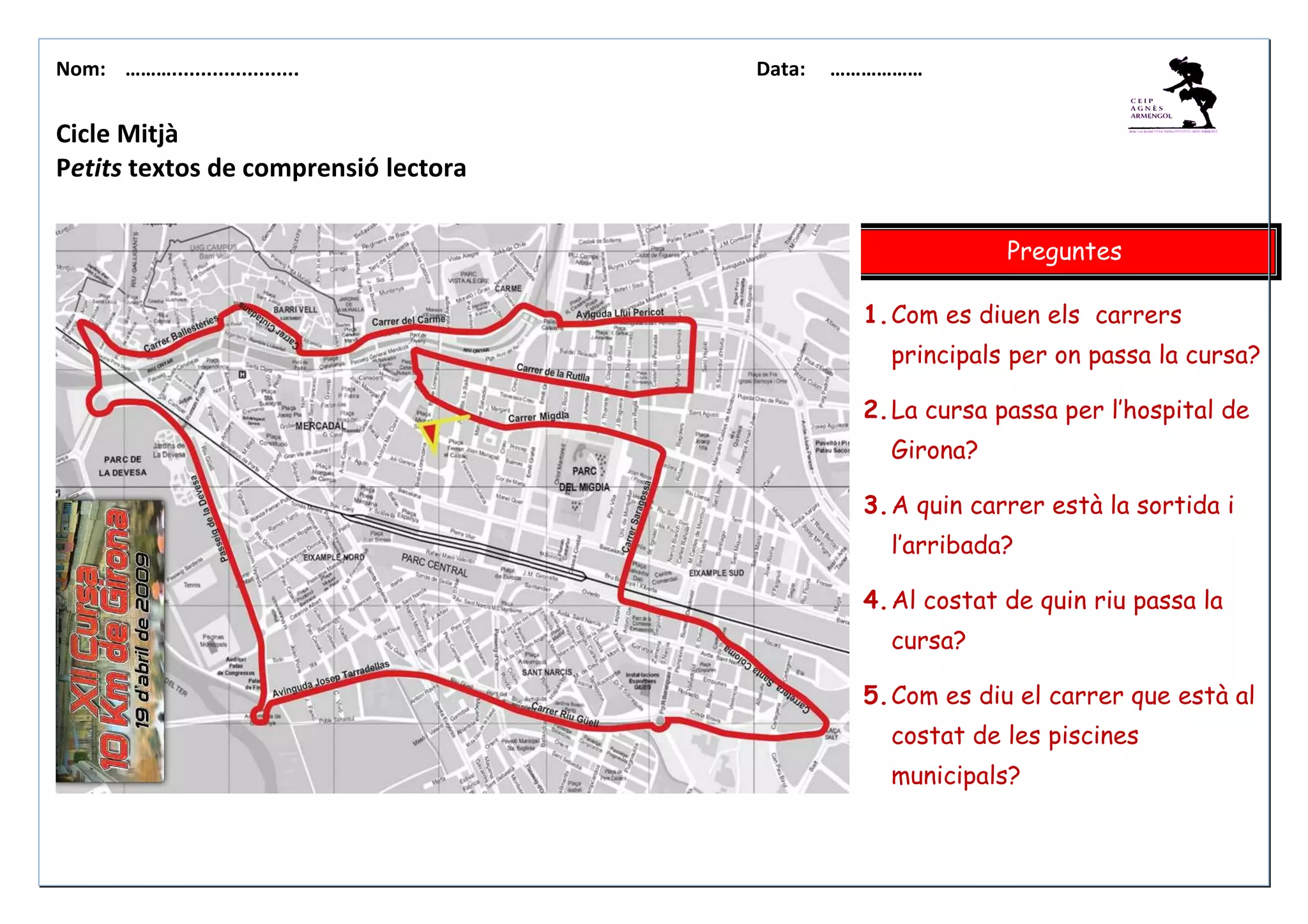 Nom: ………...................... Data: ………………
Cicle Mitjà
Petits textos de comprensió lectora
Preguntes
1.Com es diuen els carrers
principals per on passa la cursa?
2.La cursa passa per l’hospital de
Girona?
3.A quin carrer està la sortida i
l’arribada?
4.Al costat de quin riu passa la
cursa?
5.Com es diu el carrer que està al
costat de les piscines
municipals?
 
