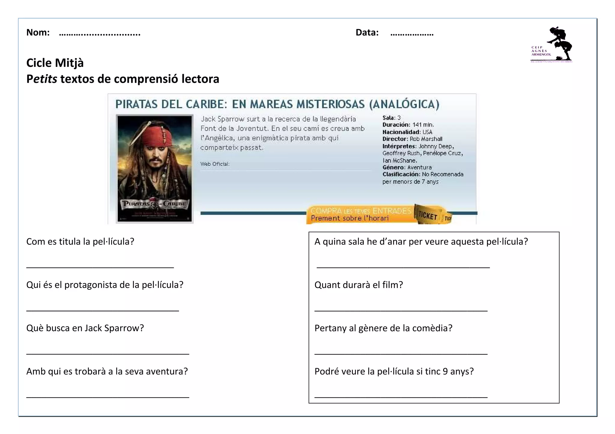 Nom: ………...................... Data: ………………
Cicle Mitjà
Petits textos de comprensió lectora
Com es titula la pel·lícula?
_____________________________
Qui és el protagonista de la pel·lícula?
______________________________
Què busca en Jack Sparrow?
________________________________
Amb qui es trobarà a la seva aventura?
________________________________
A quina sala he d’anar per veure aquesta pel·lícula?
__________________________________
Quant durarà el film?
__________________________________
Pertany al gènere de la comèdia?
__________________________________
Podré veure la pel·lícula si tinc 9 anys?
__________________________________
 