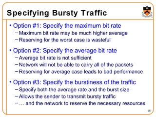 Specifying Bursty Traffic Option #1: Specify the maximum bit rate Maximum bit rate may be much higher average Reserving for the worst case is wasteful Option #2: Specify the average bit rate Average bit rate is not sufficient Network will not be able to carry all of the packets Reserving for average case leads to bad performance Option #3: Specify the burstiness of the traffic Specify both the average rate and the burst size Allows the sender to transmit bursty traffic …  and the network to reserve the necessary resources 