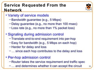 Service Requested From the Network Variety of service models Bandwidth guarantee (e.g., 5 Mbps) Delay guarantee (e.g., no more than 100 msec) Loss rate (e.g., no more than 1% packet loss) Signaling during admission control Translate end-to-end requirement into per-hop Easy for bandwidth (e.g., 5 Mbps on each hop) Harder for delay and loss …  since each hop contributes to the delay and loss Per-hop admission control Router takes the service requirement and traffic spec …  and determines whether it can accept the circuit 