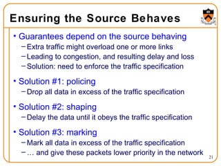 Ensuring the Source Behaves Guarantees depend on the source behaving Extra traffic might overload one or more links Leading to congestion, and resulting delay and loss Solution: need to enforce the traffic specification Solution #1: policing Drop all data in excess of the traffic specification Solution #2: shaping Delay the data until it obeys the traffic specification Solution #3: marking Mark all data in excess of the traffic specification … and give these packets lower priority in the network 