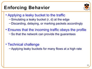Enforcing Behavior Applying a leaky bucket to the traffic Simulating a leaky bucket (r, d) at the edge Discarding, delaying, or marking packets accordingly Ensures that the incoming traffic obeys the profile So that the network can provide the guarantees Technical challenge Applying leaky buckets for many flows at a high rate 