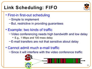 Link Scheduling: FIFO First-in first-out scheduling Simple to implement But, restrictive in providing guarantees Example: two kinds of traffic Video conferencing needs high bandwidth and low delay E.g., 1 Mbps and 100 msec delay E-mail transfers are not that sensitive about delay Cannot admit much e-mail traffic Since it will interfere with the video conference traffic 