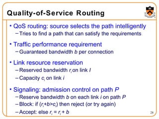 Quality-of-Service Routing QoS routing: source selects the path intelligently Tries to find a path that can satisfy the requirements Traffic performance requirement Guaranteed bandwidth  b  per connection Link resource reservation Reserved bandwidth  r i   on link  I Capacity  c i  on link  i Signaling: admission control on path  P Reserve bandwidth  b  on each link  i  on path  P Block: if ( r i +b>c i ) then reject (or try again) Accept: else  r i  = r i  + b 