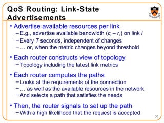 QoS Routing: Link-State Advertisements Advertise available resources per link E.g., advertise available bandwidth ( c i  –   r i  ) on link  i Every  T  seconds, independent of changes …  or, when the metric changes beyond threshold Each router constructs view of topology Topology including the latest link metrics Each router computes the paths Looks at the requirements of the connection …  as well as the available resources in the network And selects a path that satisfies the needs Then, the router signals to set up the path With a high likelihood that the request is accepted 