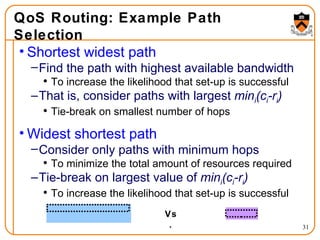 QoS Routing: Example Path Selection Shortest widest path Find the path with highest available bandwidth To increase the likelihood that set-up is successful That is, consider paths with largest  min i (c i -r i )  Tie-break on smallest number of hops Widest shortest path Consider only paths with minimum hops To minimize the total amount of resources required Tie-break on largest value of  min i (c i -r i )  To increase the likelihood that set-up is successful Vs. 