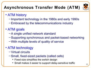 Asynchronous Transfer Mode (ATM) ATM history Important technology in the 1980s and early 1990s Embraced by the telecommunications industry ATM goals A single unified network standard Supporting synchronous and packet-based networking With multiple levels of quality of service ATM technology Virtual circuits Small, fixed-sized packets (called cells) Fixed size simplifies the switch design Small makes it easier to support delay-sensitive traffic 