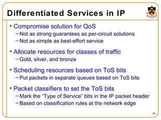 Differentiated Services in IP Compromise solution for QoS Not as strong guarantees as per-circuit solutions Not as simple as best-effort service Allocate resources for classes of traffic Gold, silver, and bronze Scheduling resources based on ToS bits Put packets in separate queues based on ToS bits Packet classifiers to set the ToS bits Mark the “Type of Service” bits in the IP packet header Based on classification rules at the network edge 