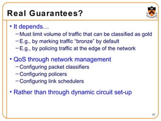 Real Guarantees? It depends… Must limit volume of traffic that can be classified as gold E.g., by marking traffic “bronze” by default E.g., by policing traffic at the edge of the network QoS through network management Configuring packet classifiers Configuring policers Configuring link schedulers Rather than through dynamic circuit set-up 