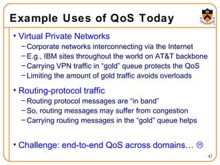 Example Uses of QoS Today Virtual Private Networks Corporate networks interconnecting via the Internet E.g., IBM sites throughout the world on AT&T backbone Carrying VPN traffic in “gold” queue protects the QoS Limiting the amount of gold traffic avoids overloads Routing-protocol traffic Routing protocol messages are “in band” So, routing messages may suffer from congestion Carrying routing messages in the “gold” queue helps  Challenge: end-to-end QoS across domains…   