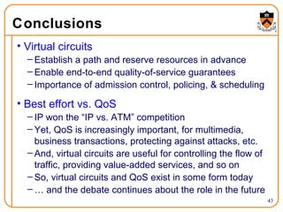 Conclusions Virtual circuits Establish a path and reserve resources in advance Enable end-to-end quality-of-service guarantees Importance of admission control, policing, & scheduling Best effort vs. QoS IP won the “IP vs. ATM” competition Yet, QoS is increasingly important, for multimedia, business transactions, protecting against attacks, etc. And, virtual circuits are useful for controlling the flow of traffic, providing value-added services, and so on So, virtual circuits and QoS exist in some form today …  and the debate continues about the role in the future 
