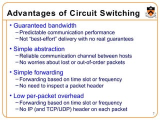 Advantages of Circuit Switching Guaranteed bandwidth  Predictable communication performance Not “best-effort” delivery with no real guarantees Simple abstraction Reliable communication channel between hosts No worries about lost or out-of-order packets Simple forwarding  Forwarding based on time slot or frequency No need to inspect a packet header Low per-packet overhead Forwarding based on time slot or frequency No IP (and TCP/UDP) header on each packet 
